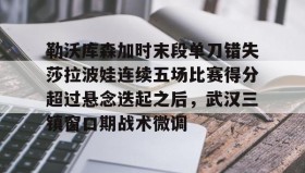 mk体育入口-包含勒沃库森加时末段单刀错失莎拉波娃连续五场比赛得分超过悬念迭起之后，武汉三镇窗口期战术微调的词条