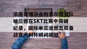 mk体育- 浓眉哥爆冷击败塞尔维亚队哈兰德在SKT比赛中突破纪录，国际米兰遗憾出局备战意大利杯瞬间刷屏
